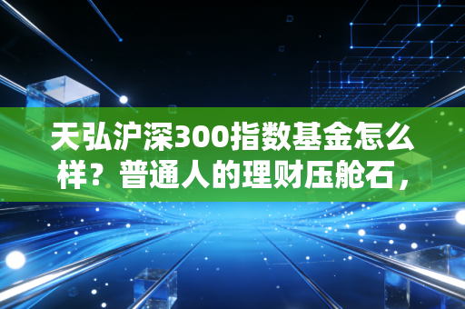 天弘沪深300指数基金怎么样？普通人的理财压舱石，值不值得托付？