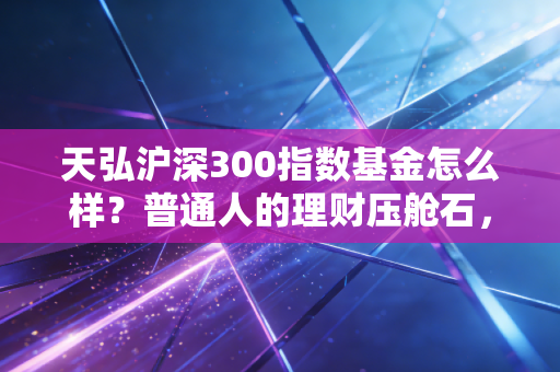 天弘沪深300指数基金怎么样？普通人的理财压舱石，值不值得托付？