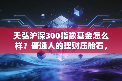 天弘沪深300指数基金怎么样？普通人的理财压舱石，值不值得托付？