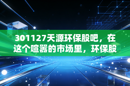 301127天源环保股吧，在这个喧嚣的市场里，环保股的慢牛逻辑还能成立吗？