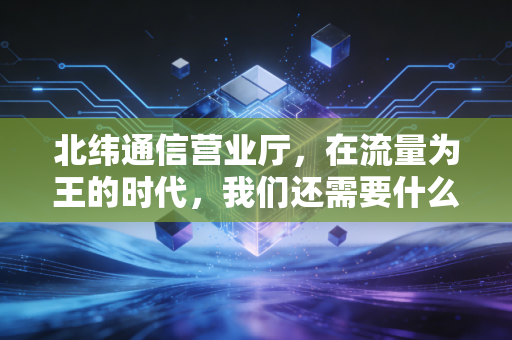 北纬通信营业厅,在流量为王的时代,我们还需要什么样的服务窗口?