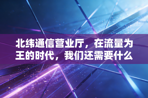 北纬通信营业厅，在流量为王的时代，我们还需要什么样的服务窗口？