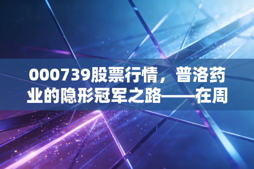 000739股票行情,普洛药业的隐形冠军之路——在周期波动中寻找确定性的投资思考