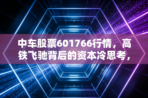中车股票601766行情,高铁飞驰背后的资本冷思考,是大象起舞还是耐心试炼?