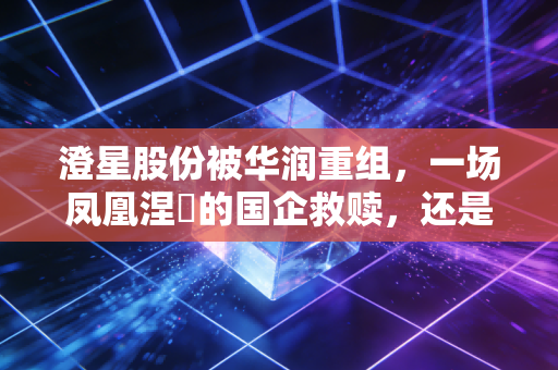 澄星股份被华润重组，一场凤凰涅槃的国企救赎，还是资本市场的又一出好戏？
