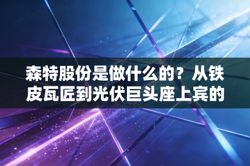 森特股份是做什么的？从铁皮瓦匠到光伏巨头座上宾的逆袭之路
