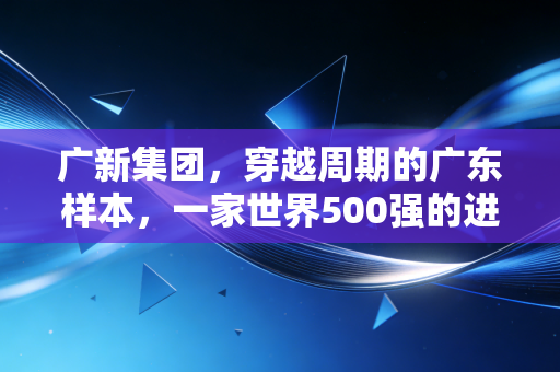 广新集团，穿越周期的广东样本，一家世界500强的进化与突围