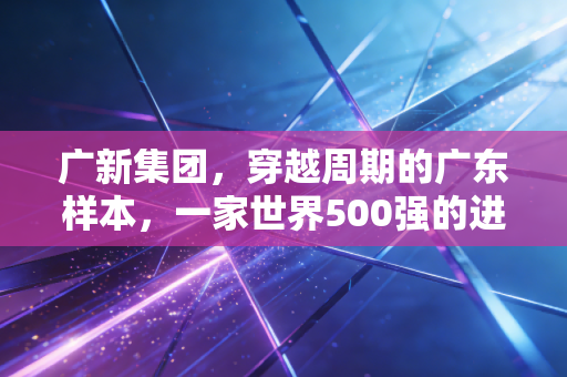 广新集团，穿越周期的广东样本，一家世界500强的进化与突围