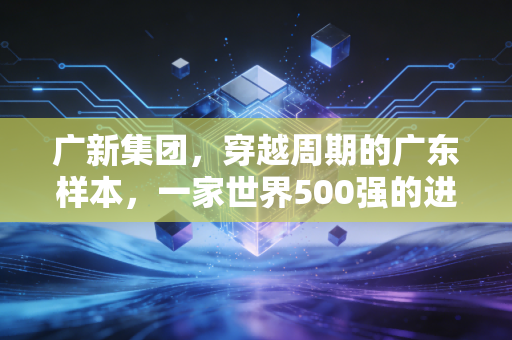 广新集团，穿越周期的广东样本，一家世界500强的进化与突围