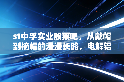 st中孚实业股票吧,从戴帽到摘帽的漫漫长路,电解铝老兵的困兽之斗
