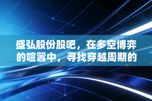 盛弘股份股吧，在多空博弈的喧嚣中，寻找穿越周期的确定性