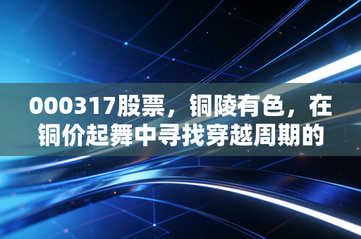 000317股票,铜陵有色,在铜价起舞中寻找穿越周期的力量