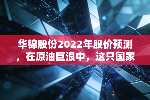 华锦股份2022年股价预测，在原油巨浪中，这只国家队能否带你乘风破浪？