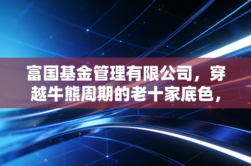 富国基金管理有限公司，穿越牛熊周期的老十家底色，在震荡市中还能打几分？