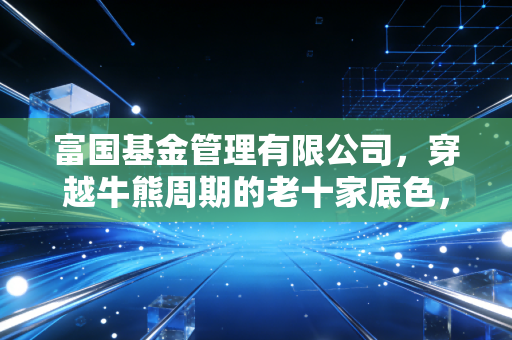 富国基金管理有限公司，穿越牛熊周期的老十家底色，在震荡市中还能打几分？
