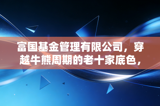 富国基金管理有限公司，穿越牛熊周期的老十家底色，在震荡市中还能打几分？