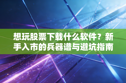 想玩股票下载什么软件？新手入市的兵器谱与避坑指南