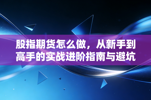 股指期货怎么做，从新手到高手的实战进阶指南与避坑心法
