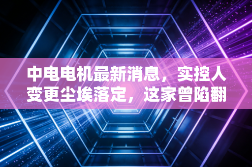 中电电机最新消息，实控人变更尘埃落定，这家曾陷翻墙门的老牌电机厂，如今还值得持有吗？