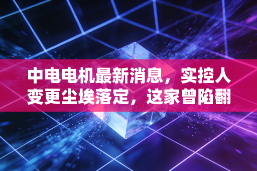 中电电机最新消息，实控人变更尘埃落定，这家曾陷翻墙门的老牌电机厂，如今还值得持有吗？