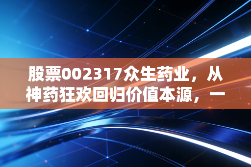 股票002317众生药业，从神药狂欢回归价值本源，一场关于创新与耐心的长跑