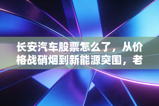 长安汽车股票怎么了,从价格战硝烟到新能源突围,老牌车企的阵痛与新生