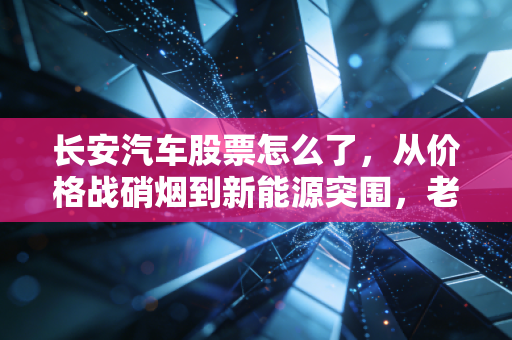 长安汽车股票怎么了，从价格战硝烟到新能源突围，老牌车企的阵痛与新生