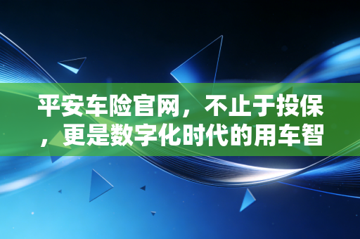 平安车险官网，不止于投保，更是数字化时代的用车智慧之选