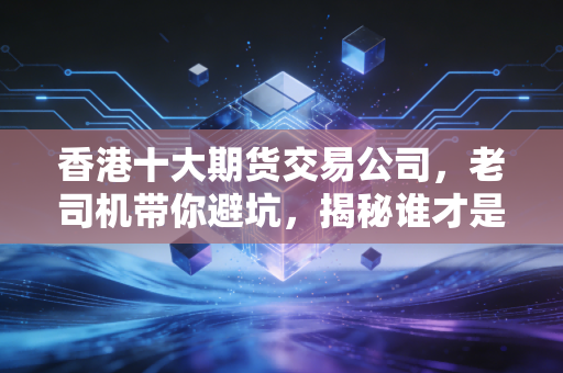 香港十大期货交易公司，老司机带你避坑，揭秘谁才是真正的交易利器