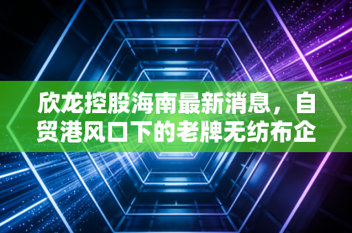 欣龙控股海南最新消息,自贸港风口下的老牌无纺布企业,能否借势腾飞?