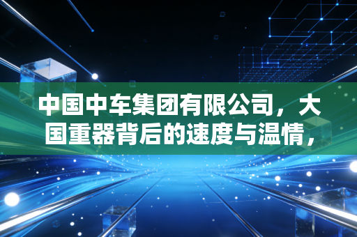 中国中车集团有限公司,大国重器背后的速度与温情,以及我们该如何读懂这家万亿巨头