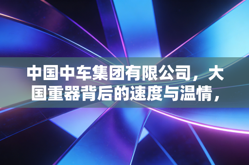 中国中车集团有限公司，大国重器背后的速度与温情，以及我们该如何读懂这家万亿巨头