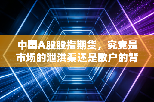 中国A股股指期货,究竟是市场的泄洪渠还是散户的背锅侠?