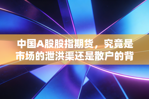 中国A股股指期货,究竟是市场的泄洪渠还是散户的背锅侠?