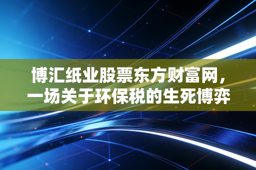 博汇纸业股票东方财富网,一场关于环保税的生死博弈,是黄金坑还是无底洞?