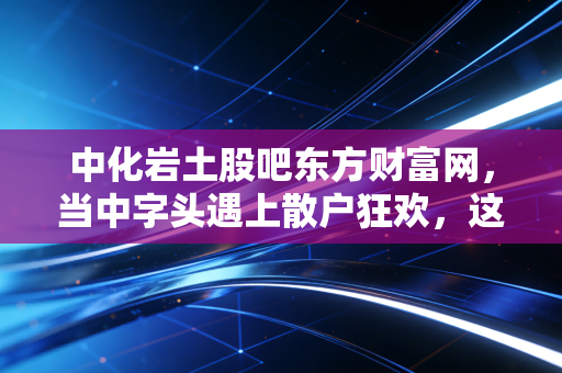中化岩土股吧东方财富网，当中字头遇上散户狂欢，这是一场关于耐心的博弈