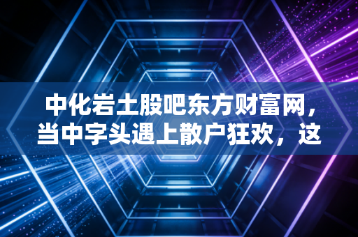 中化岩土股吧东方财富网，当中字头遇上散户狂欢，这是一场关于耐心的博弈