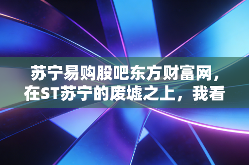 苏宁易购股吧东方财富网,在ST苏宁的废墟之上,我看到了散户最真实的悲欢离合