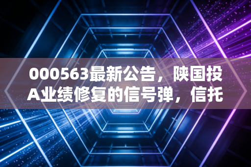 000563最新公告,陕国投A业绩修复的信号弹,信托老将能否穿越周期?