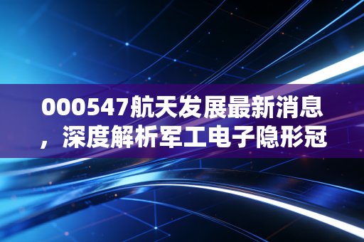 000547航天发展最新消息，深度解析军工电子隐形冠军，这波红利你吃到了吗？