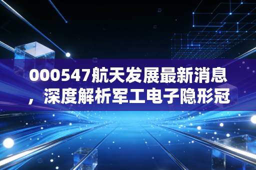 000547航天发展最新消息，深度解析军工电子隐形冠军，这波红利你吃到了吗？