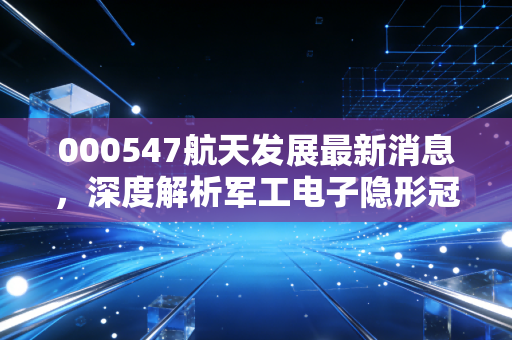 000547航天发展最新消息，深度解析军工电子隐形冠军，这波红利你吃到了吗？
