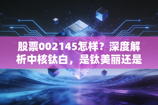 股票002145怎样?深度解析中核钛白,是钛美丽还是白忙活?