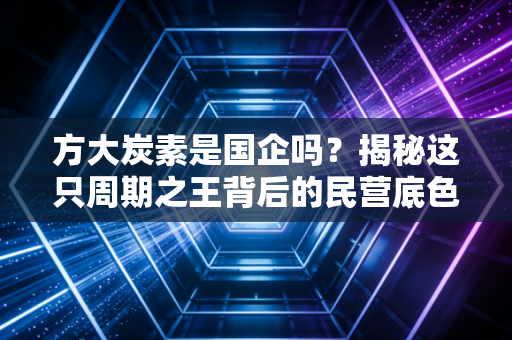 方大炭素是国企吗?揭秘这只周期之王背后的民营底色与资本江湖
