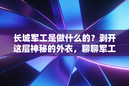 长城军工是做什么的?剥开这层神秘的外衣,聊聊军工股的烟火气与硬核逻辑