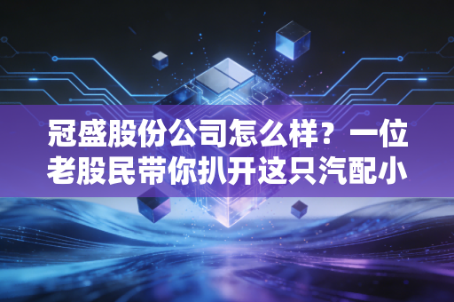 冠盛股份公司怎么样?一位老股民带你扒开这只汽配小巨人的真实底色