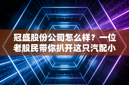 冠盛股份公司怎么样?一位老股民带你扒开这只汽配小巨人的真实底色