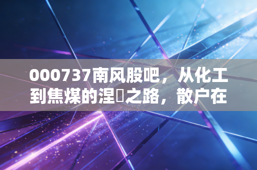 000737南风股吧,从化工到焦煤的涅槃之路,散户在重组预期下的爱恨情仇