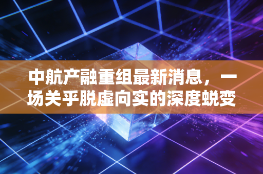 中航产融重组最新消息,一场关乎脱虚向实的深度蜕变,是危机还是转机?