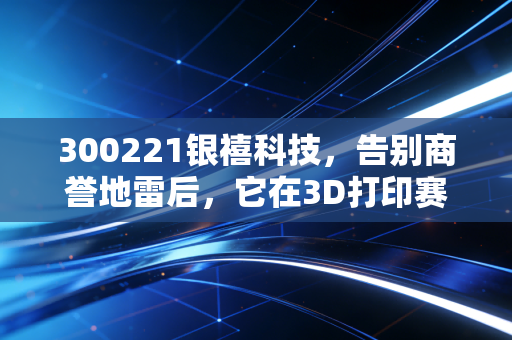 300221银禧科技,告别商誉地雷后,它在3D打印赛道还能跑多远?